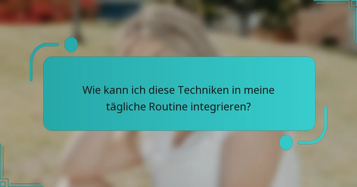 Wie kann ich diese Techniken in meine tägliche Routine integrieren?